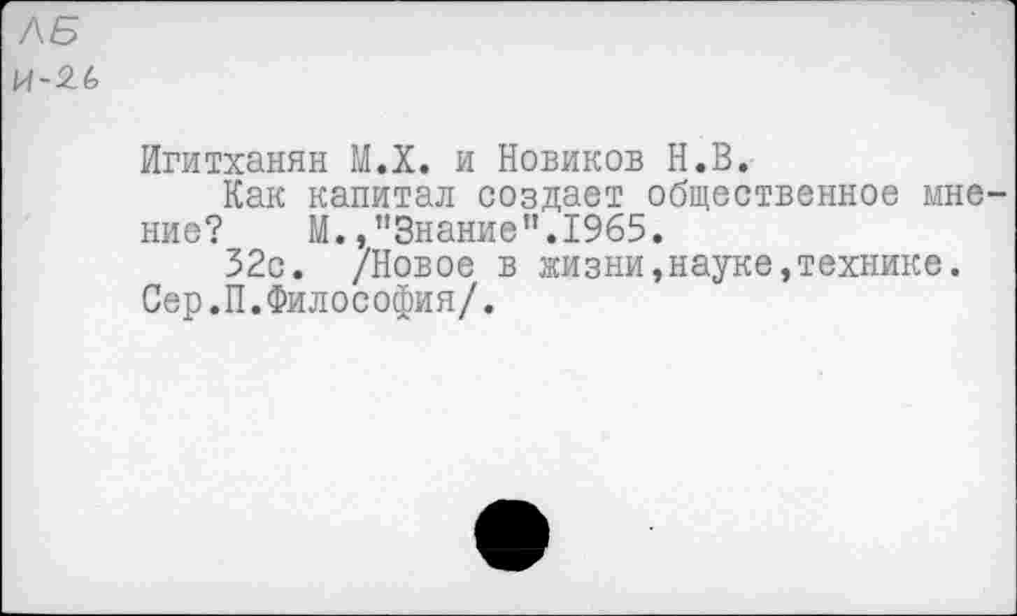 ﻿ЛБ и-2(>
Игитханян М.Х. и Новиков Н.В.
Как капитал создает общественное мнение?	М./’Знание”.1965.
52с. /Новое в жизни,науке»технике.
Сер.П.Философия/.